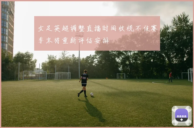女足英超调整直播时间收视不佳赛季末将重新评估安排