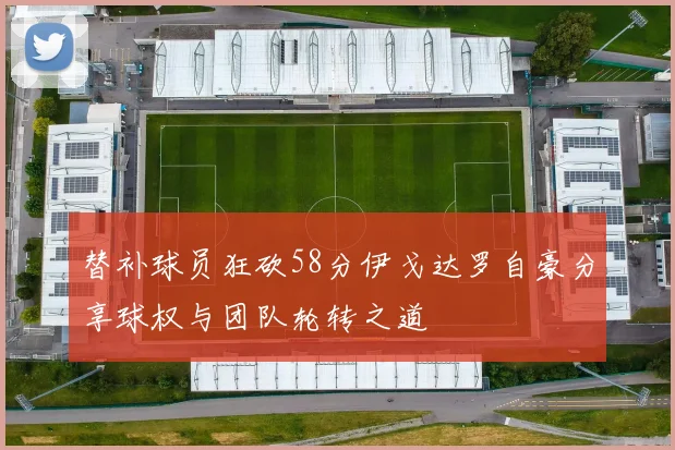 替补球员狂砍58分伊戈达罗自豪分享球权与团队轮转之道