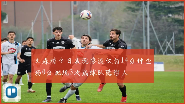 文森特今日表现惨淡仅打14分钟全场0分犯规3次成球队隐形人