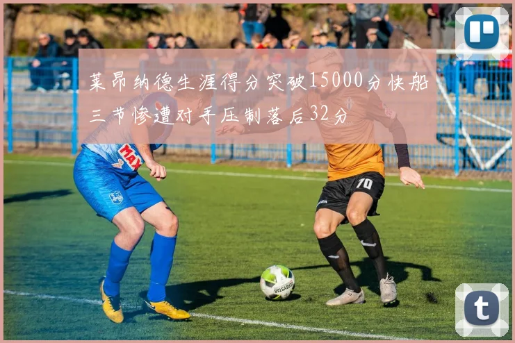 莱昂纳德生涯得分突破15000分快船三节惨遭对手压制落后32分