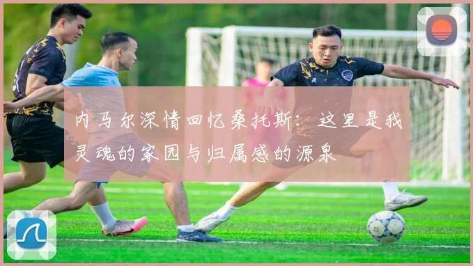 内马尔深情回忆桑托斯：这里是我灵魂的家园与归属感的源泉