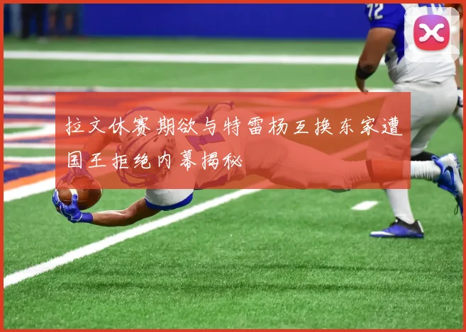 拉文休赛期欲与特雷杨互换东家遭国王拒绝内幕揭秘