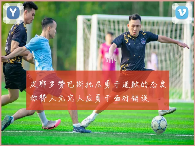 皮耶罗赞巴斯托尼勇于道歉的态度称赞人无完人应勇于面对错误
