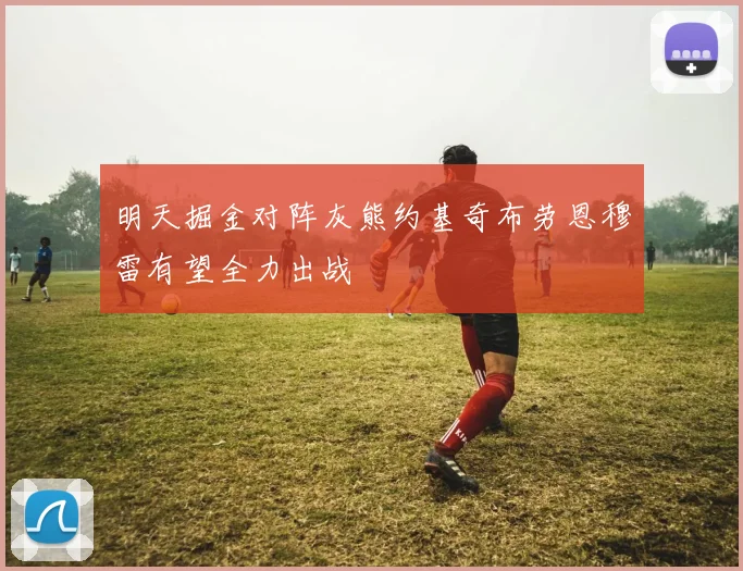 明天掘金对阵灰熊约基奇布劳恩穆雷有望全力出战
