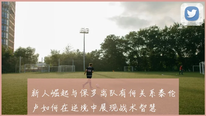 新人崛起与保罗离队有何关系泰伦卢如何在逆境中展现战术智慧