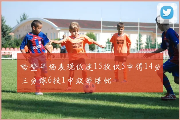 哈登半场表现低迷15投仅5中得14分三分球6投1中效率堪忧