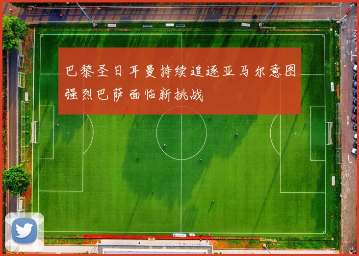 巴黎圣日耳曼持续追逐亚马尔意图强烈巴萨面临新挑战