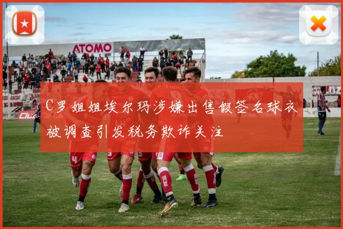 C罗姐姐埃尔玛涉嫌出售假签名球衣被调查引发税务欺诈关注