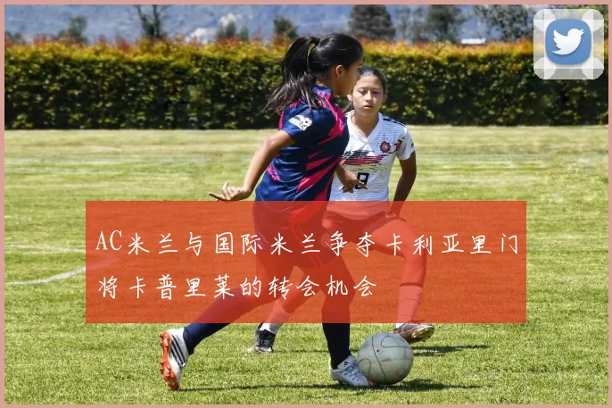 AC米兰与国际米兰争夺卡利亚里门将卡普里莱的转会机会
