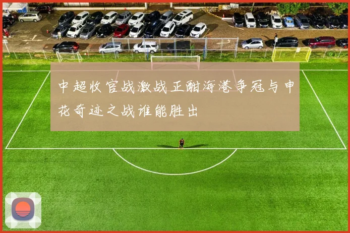 中超收官战激战正酣海港争冠与申花奇迹之战谁能胜出