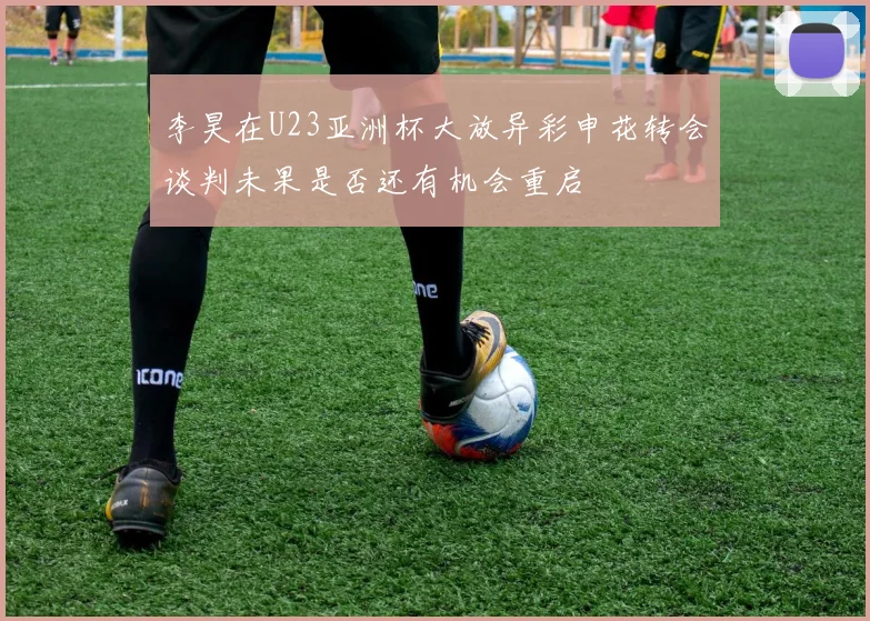 李昊在U23亚洲杯大放异彩申花转会谈判未果是否还有机会重启