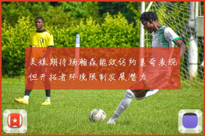 美媒期待杨瀚森能效仿约基奇表现但开拓者环境限制发展潜力