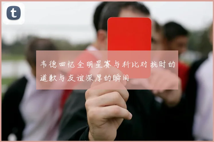 韦德回忆全明星赛与科比对抗时的道歉与友谊深厚的瞬间