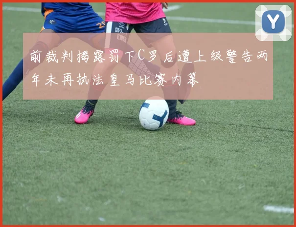 前裁判揭露罚下C罗后遭上级警告两年未再执法皇马比赛内幕