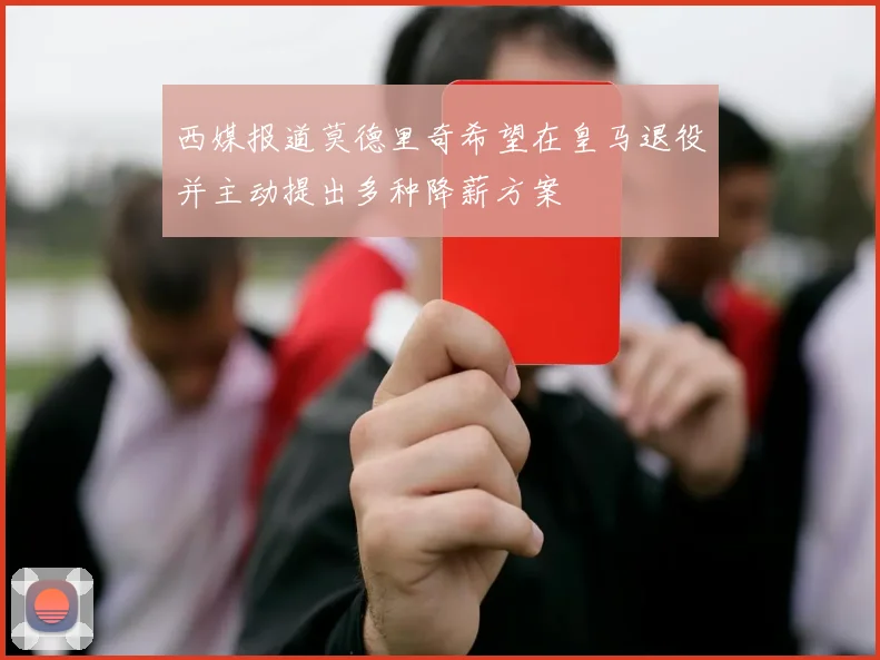 西媒报道莫德里奇希望在皇马退役并主动提出多种降薪方案