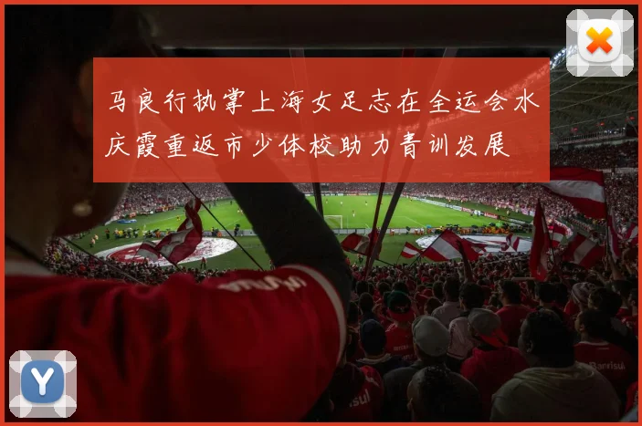 马良行执掌上海女足志在全运会水庆霞重返市少体校助力青训发展