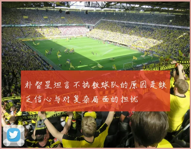朴智星坦言不执教球队的原因是缺乏信心与对复杂局面的担忧