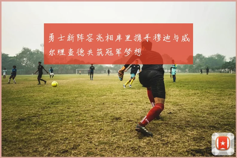 勇士新阵容亮相库里携手穆迪与威尔理查德共筑冠军梦想