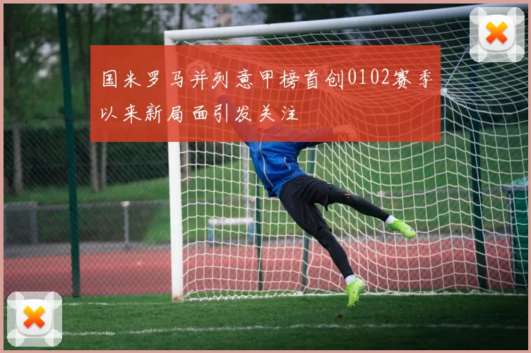 国米罗马并列意甲榜首创0102赛季以来新局面引发关注