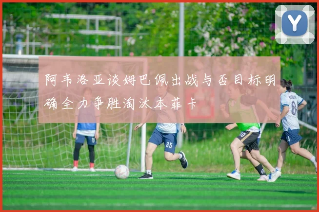 阿韦洛亚谈姆巴佩出战与否目标明确全力争胜淘汰本菲卡