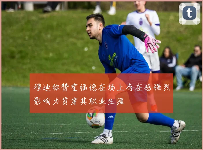 穆迪称赞霍福德在场上存在感强烈影响力贯穿其职业生涯