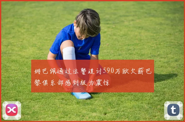 姆巴佩通过法警追讨590万欧欠薪巴黎俱乐部感到极为震惊