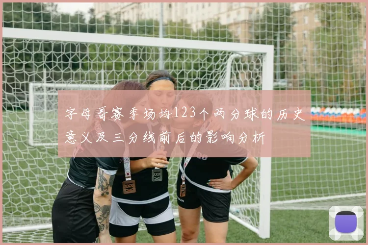 字母哥赛季场均123个两分球的历史意义及三分线前后的影响分析
