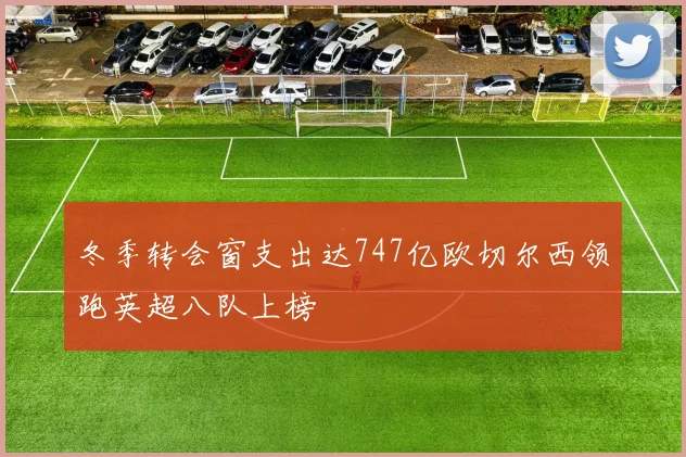 冬季转会窗支出达747亿欧切尔西领跑英超八队上榜