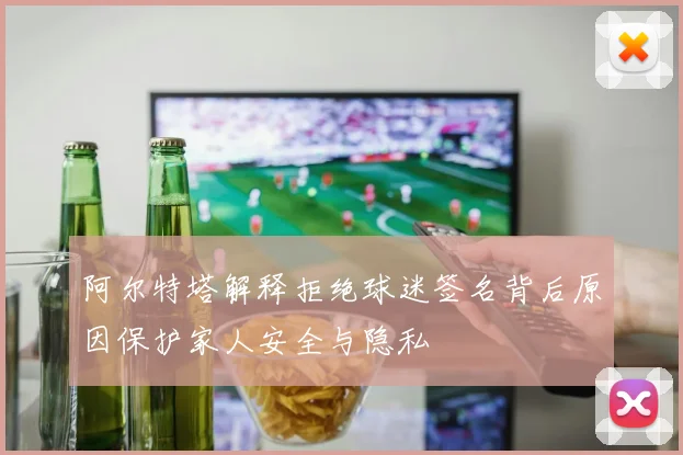 阿尔特塔解释拒绝球迷签名背后原因保护家人安全与隐私