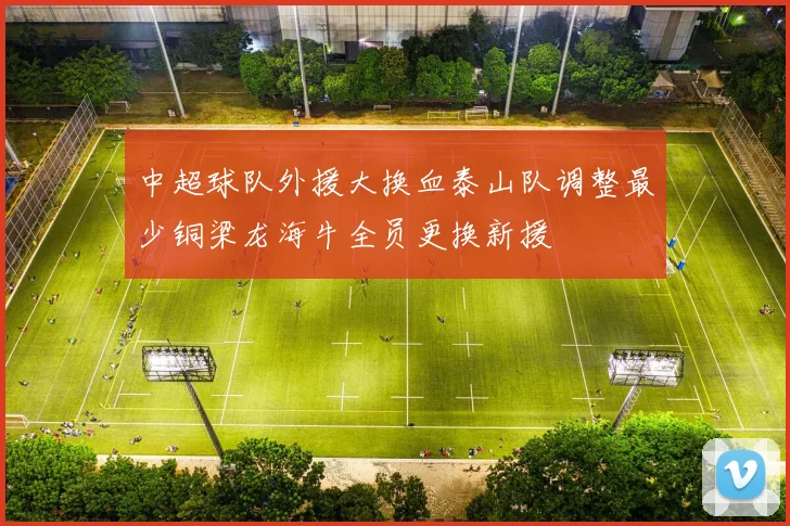 中超球队外援大换血泰山队调整最少铜梁龙海牛全员更换新援